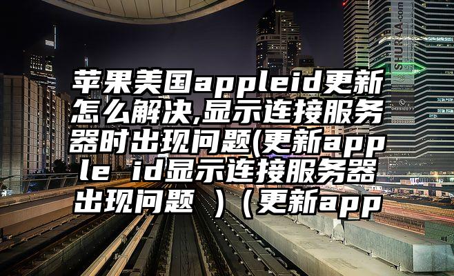 苹果美国appleid更新怎么解决,显示连接服务器时出现问题(更新apple id显示连接服务器出现问题 )（更新app