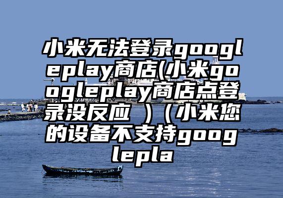 小米无法登录googleplay商店(小米googleplay商店点登录没反应 )（小米您的设备不支持googlepla