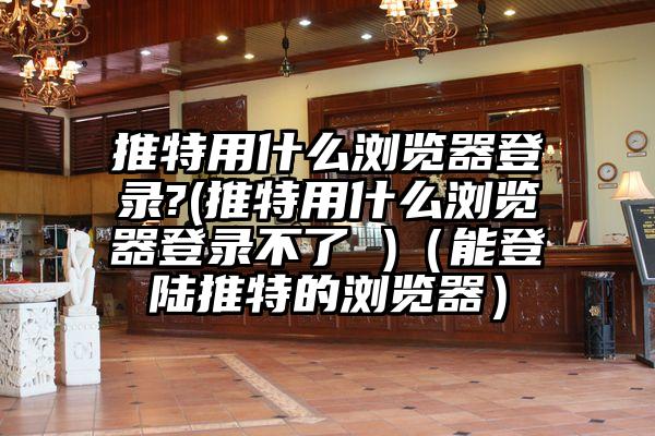推特用什么浏览器登录?(推特用什么浏览器登录不了 )（能登陆推特的浏览器）