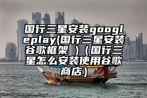 国行三星安装googleplay(国行三星安装谷歌框架 )（国行三星怎么安装使用谷歌商店）