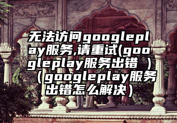 无法访问googleplay服务,请重试(googleplay服务出错 )（googleplay服务出错怎么解决）