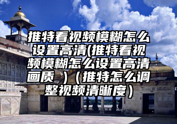 推特看视频模糊怎么设置高清(推特看视频模糊怎么设置高清画质 )（推特怎么调整视频清晰度）