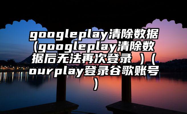 googleplay清除数据(googleplay清除数据后无法再次登录 )（ourplay登录谷歌账号）