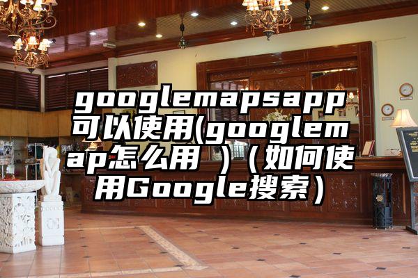 googlemapsapp可以使用(googlemap怎么用 )（如何使用Google搜索）