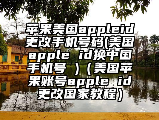 苹果美国appleid更改手机号码(美国apple id换中国手机号 )（美国苹果账号apple id更改国家教程）