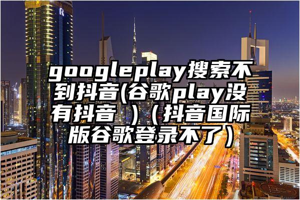 googleplay搜索不到抖音(谷歌play没有抖音 )（抖音国际版谷歌登录不了）