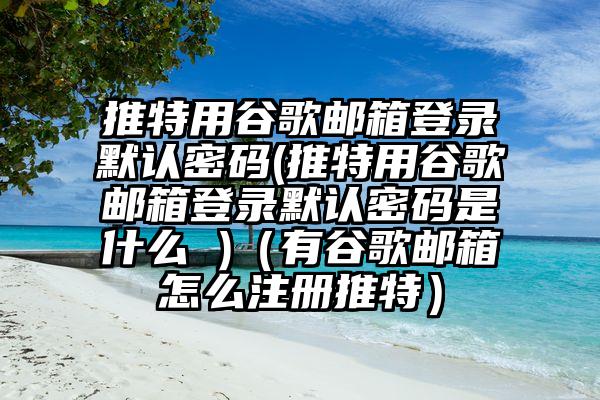 推特用谷歌邮箱登录默认密码(推特用谷歌邮箱登录默认密码是什么 )（有谷歌邮箱怎么注册推特）