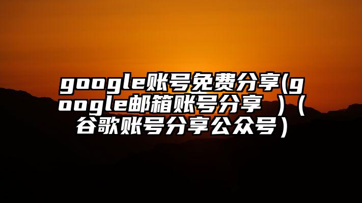 google账号免费分享(google邮箱账号分享 )（谷歌账号分享公众号）