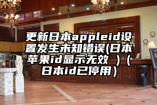 更新日本appleid设置发生未知错误(日本苹果id显示无效 )（日本id已停用）