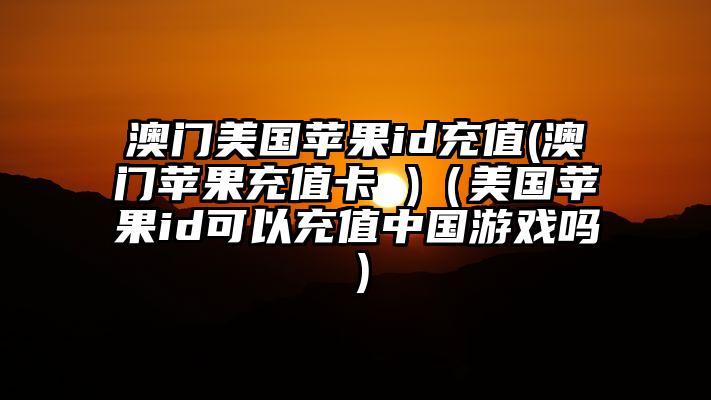 澳门美国苹果id充值(澳门苹果充值卡 )（美国苹果id可以充值中国游戏吗）