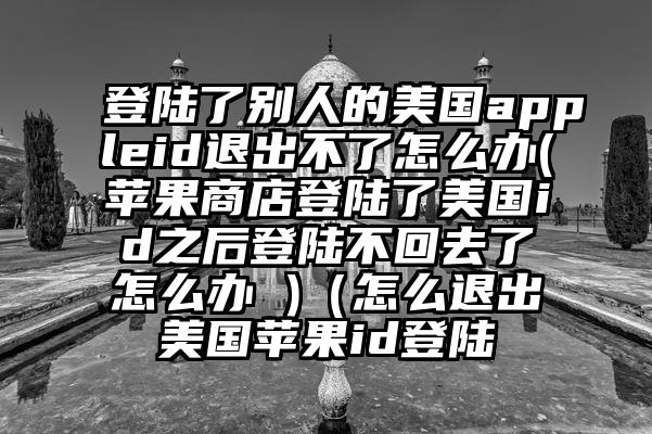 登陆了别人的美国appleid退出不了怎么办(苹果商店登陆了美国id之后登陆不回去了怎么办 )（怎么退出美国苹果id登陆