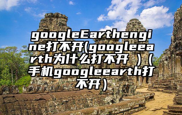 googleEarthengine打不开(googleearth为什么打不开 )（手机googleearth打不开）