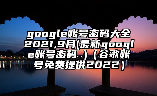 google账号密码大全2021,9月(最新google账号密码 )（谷歌账号免费提供2022）