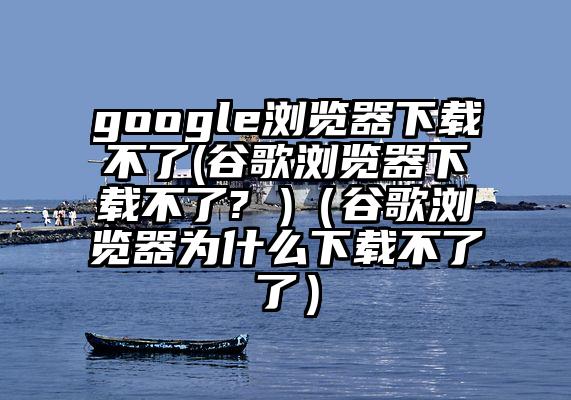 google浏览器下载不了(谷歌浏览器下载不了? )（谷歌浏览器为什么下载不了了）