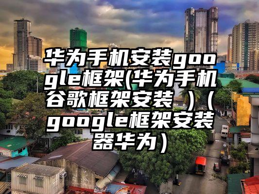 华为手机安装google框架(华为手机谷歌框架安装 )（google框架安装器华为）