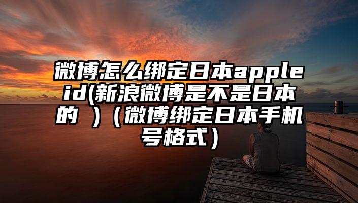 微博怎么绑定日本appleid(新浪微博是不是日本的 )（微博绑定日本手机号格式）