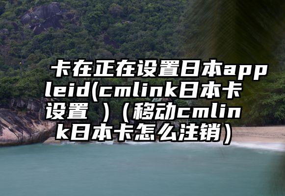 卡在正在设置日本appleid(cmlink日本卡设置 )（移动cmlink日本卡怎么注销）