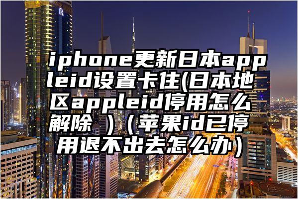 iphone更新日本appleid设置卡住(日本地区appleid停用怎么解除 )(苹果id已停用退不出去怎么办)