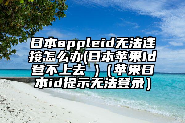 日本appleid无法连接怎么办(日本苹果id登不上去 )（苹果日本id提示无法登录）
