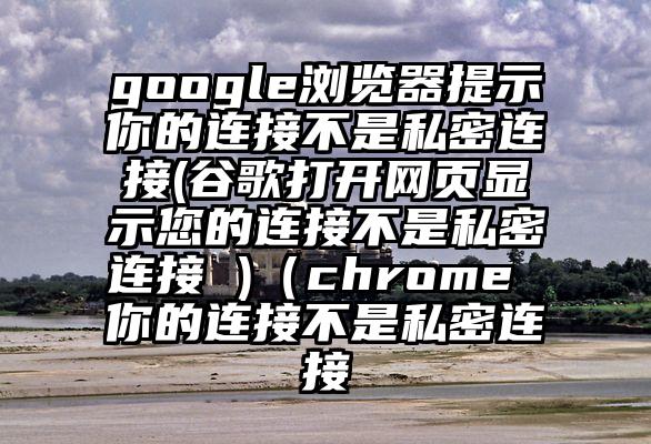 google浏览器提示你的连接不是私密连接(谷歌打开网页显示您的连接不是私密连接 )(chrome 你的连接不是私密连接