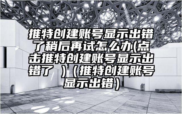 推特创建账号显示出错了稍后再试怎么办(点击推特创建账号显示出错了 )（推特创建账号显示出错）