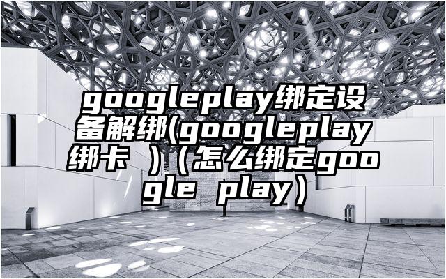googleplay绑定设备解绑(googleplay绑卡 )（怎么绑定google play）