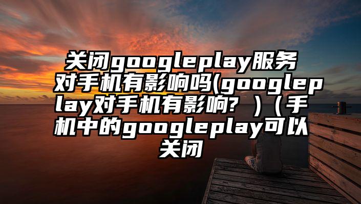 关闭googleplay服务对手机有影响吗(googleplay对手机有影响? )（手机中的googleplay可以关闭