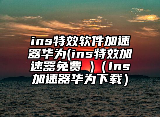 ins特效软件加速器华为(ins特效加速器免费 )（ins加速器华为下载）