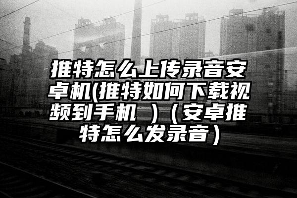 推特怎么上传录音安卓机(推特如何下载视频到手机 )（安卓推特怎么发录音）