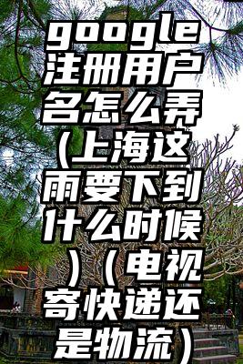 google注册用户名怎么弄(上海这雨要下到什么时候 )（电视寄快递还是物流）