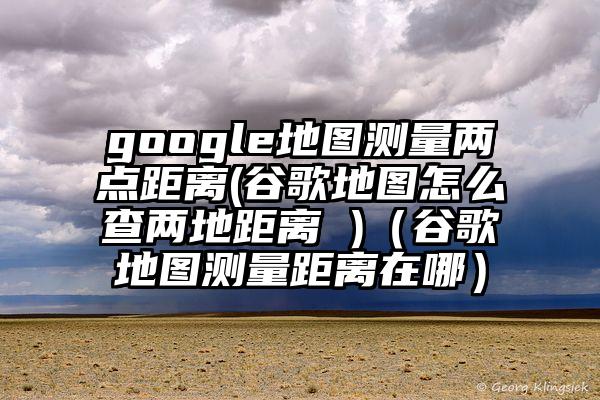 google地图测量两点距离(谷歌地图怎么查两地距离 )（谷歌地图测量距离在哪）