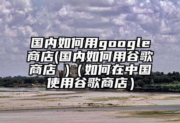 国内如何用google商店(国内如何用谷歌商店 )（如何在中国使用谷歌商店）