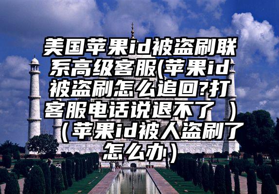 美国苹果id被盗刷联系高级客服(苹果id被盗刷怎么追回?打客服电话说退不了 )（苹果id被人盗刷了怎么办）