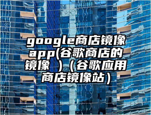 google商店镜像app(谷歌商店的镜像 )（谷歌应用商店镜像站）