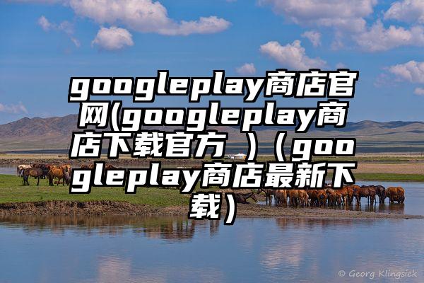 googleplay商店官网(googleplay商店下载官方 )（googleplay商店最新下载）