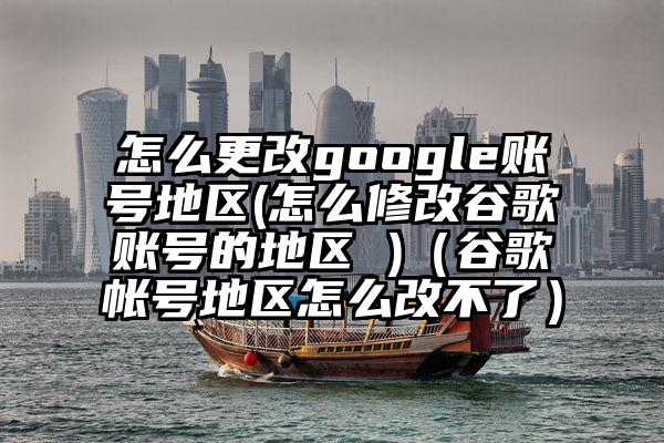 怎么更改google账号地区(怎么修改谷歌账号的地区 )（谷歌帐号地区怎么改不了）
