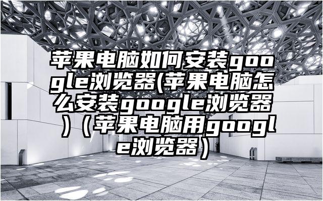 苹果电脑如何安装google浏览器(苹果电脑怎么安装google浏览器 )（苹果电脑用google浏览器）