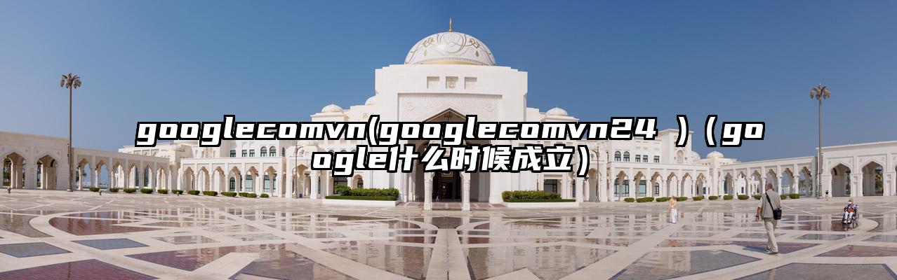 googlecomvn(googlecomvn24 )（google什么时候成立）