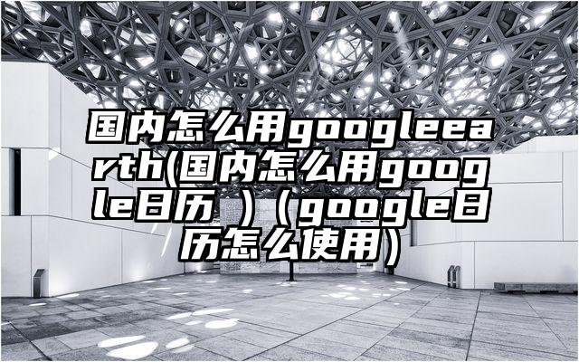 国内怎么用googleearth(国内怎么用google日历 )（google日历怎么使用）
