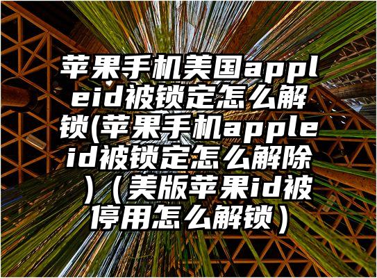 苹果手机美国appleid被锁定怎么解锁(苹果手机appleid被锁定怎么解除 )（美版苹果id被停用怎么解锁）