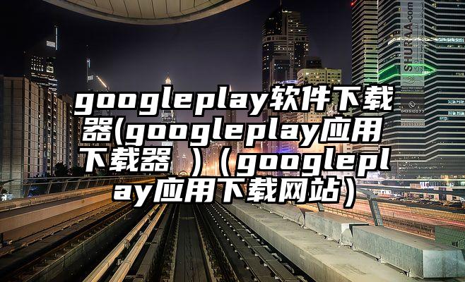 googleplay软件下载器(googleplay应用下载器 )（googleplay应用下载网站）
