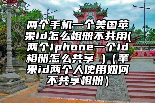 两个手机一个美国苹果id怎么相册不共用(两个iphone一个id相册怎么共享 )（苹果id两个人使用如何不共享相册）