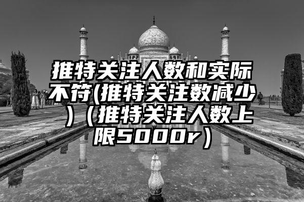 推特关注人数和实际不符(推特关注数减少 )（推特关注人数上限5000r）