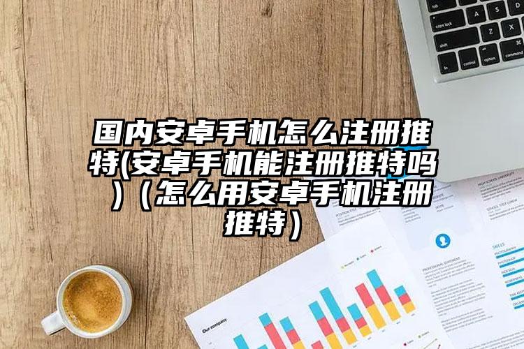 国内安卓手机怎么注册推特(安卓手机能注册推特吗 )（怎么用安卓手机注册推特）