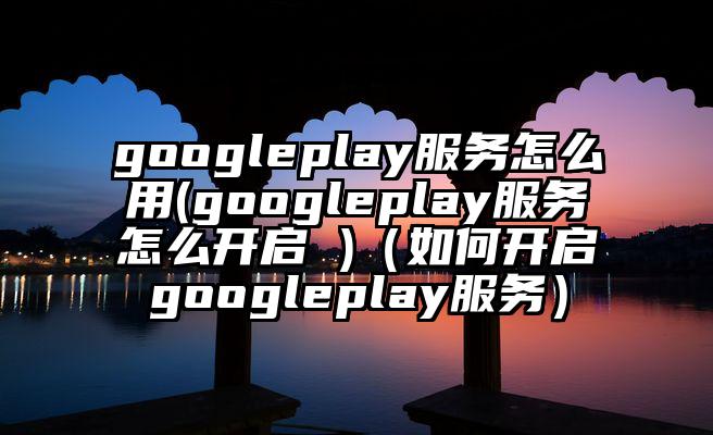 googleplay服务怎么用(googleplay服务怎么开启 )（如何开启googleplay服务）