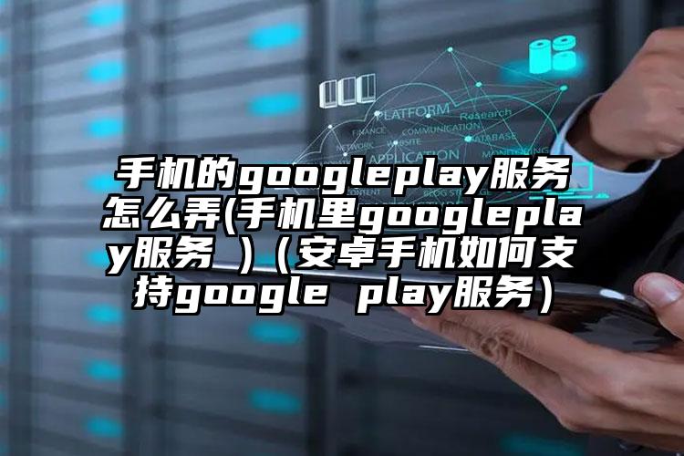 手机的googleplay服务怎么弄(手机里googleplay服务 )（安卓手机如何支持google play服务）