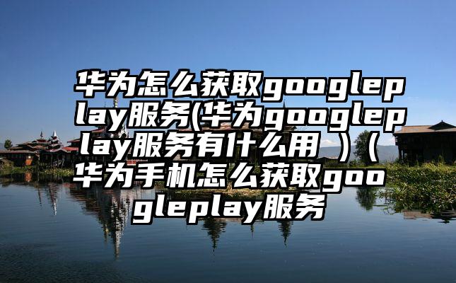华为怎么获取googleplay服务(华为googleplay服务有什么用 )（华为手机怎么获取googleplay服务
