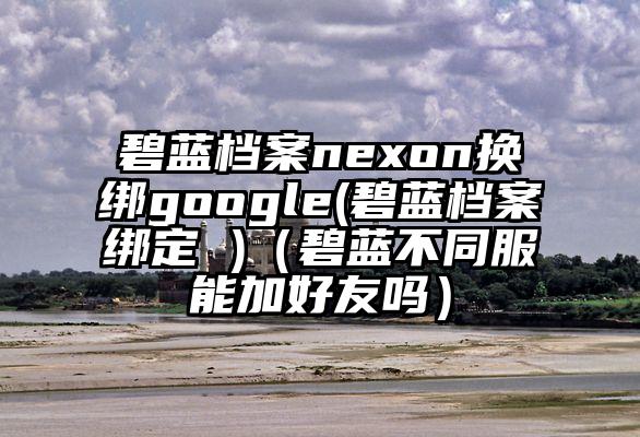 碧蓝档案nexon换绑google(碧蓝档案绑定 )（碧蓝不同服能加好友吗）