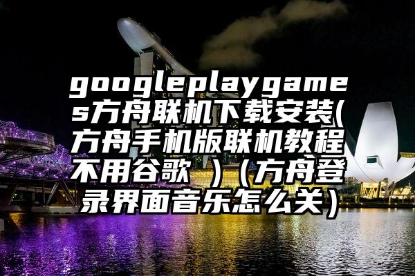 googleplaygames方舟联机下载安装(方舟手机版联机教程不用谷歌 )（方舟登录界面音乐怎么关）
