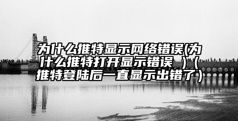 为什么推特显示网络错误(为什么推特打开显示错误 )（推特登陆后一直显示出错了）